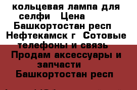 кольцевая лампа для селфи › Цена ­ 550 - Башкортостан респ., Нефтекамск г. Сотовые телефоны и связь » Продам аксессуары и запчасти   . Башкортостан респ.